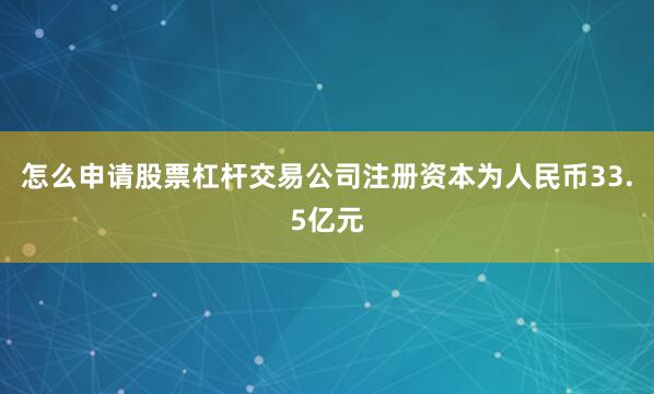 怎么申请股票杠杆交易公司注册资本为人民币33.5亿元