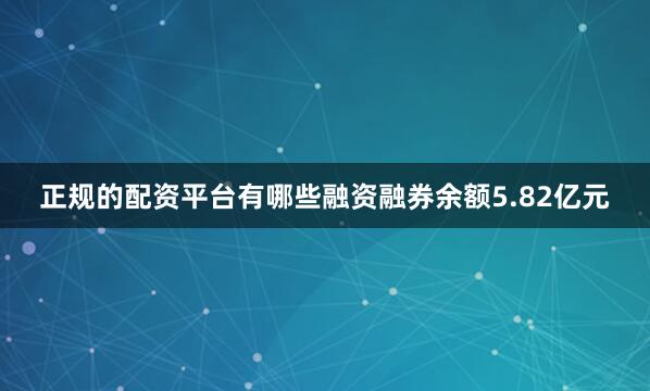 正规的配资平台有哪些融资融券余额5.82亿元
