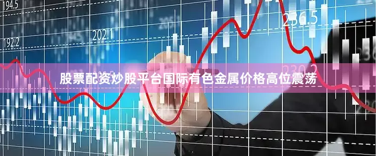 股票配资炒股平台国际有色金属价格高位震荡