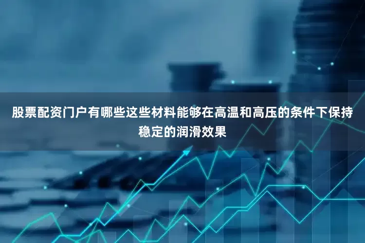 股票配资门户有哪些这些材料能够在高温和高压的条件下保持稳定的润滑效果