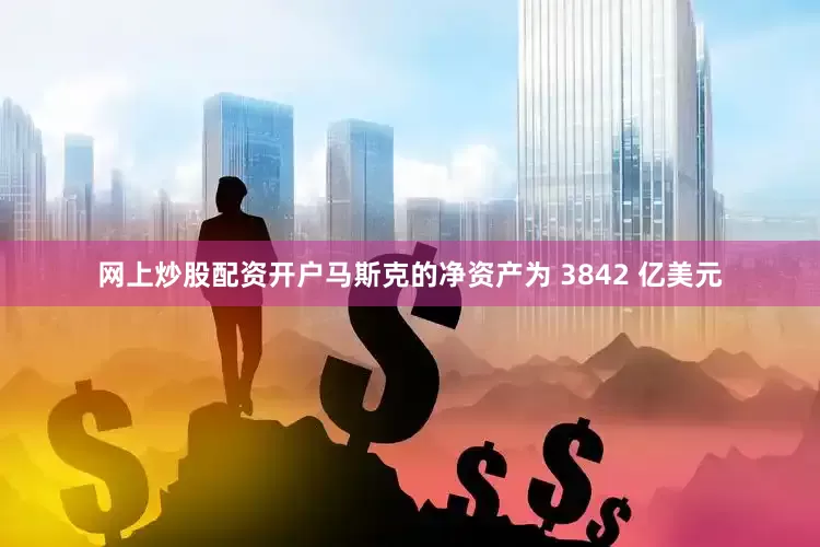 网上炒股配资开户马斯克的净资产为 3842 亿美元