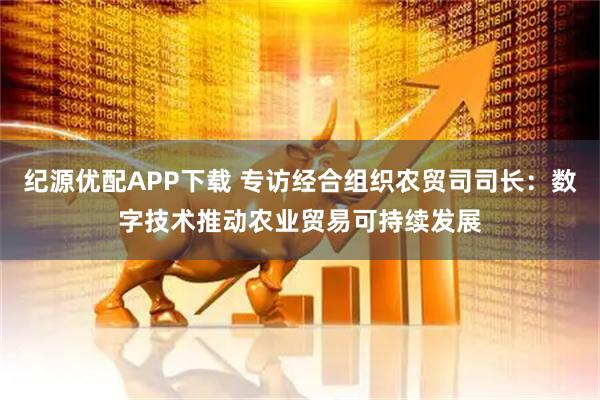 纪源优配APP下载 专访经合组织农贸司司长：数字技术推动农业贸易可持续发展
