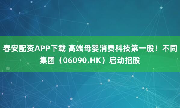春安配资APP下载 高端母婴消费科技第一股!不同集团(06090.HK)启动招股