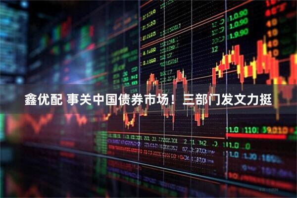 鑫优配 事关中国债券市场！三部门发文力挺
