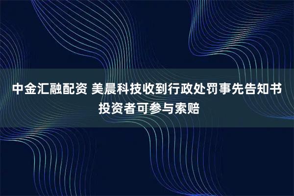 中金汇融配资 美晨科技收到行政处罚事先告知书  投资者可参与索赔