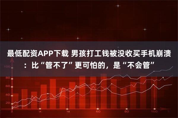 最低配资APP下载 男孩打工钱被没收买手机崩溃:比“管不了”更可怕的,是“不会管”