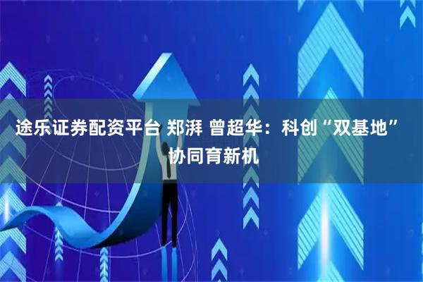 途乐证券配资平台 郑湃 曾超华：科创“双基地”  协同育新机