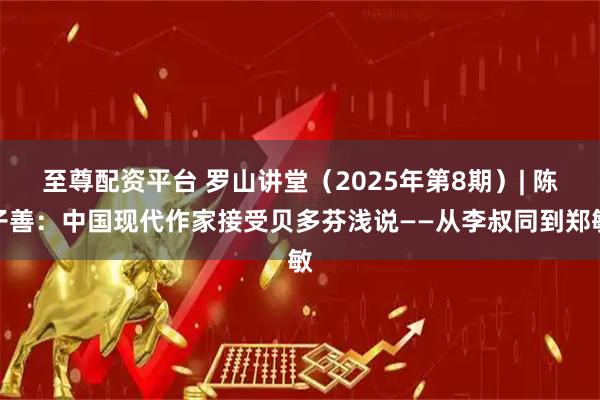 至尊配资平台 罗山讲堂(2025年第8期)| 陈子善:中国现代作家接受贝多芬浅说——从李叔同到郑敏