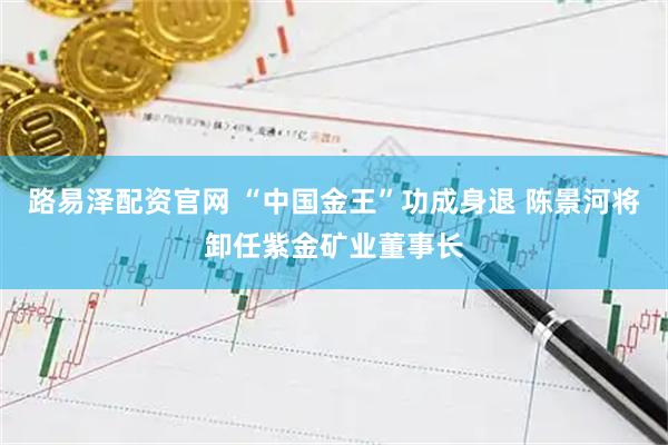 路易泽配资官网 “中国金王”功成身退 陈景河将卸任紫金矿业董事长