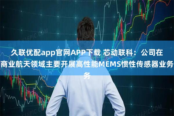 久联优配app官网APP下载 芯动联科：公司在商业航天领域主要开展高性能MEMS惯性传感器业务