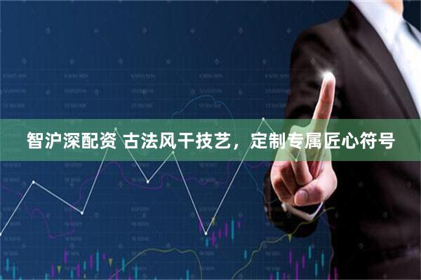 智沪深配资 古法风干技艺，定制专属匠心符号