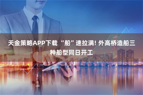 天金策略APP下载 “船”速拉满! 外高桥造船三种船型同日开工