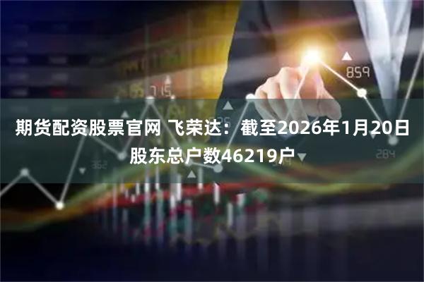 期货配资股票官网 飞荣达：截至2026年1月20日股东总户数46219户