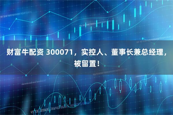 财富牛配资 300071，实控人、董事长兼总经理，被留置！