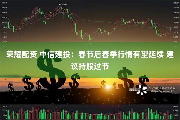 荣耀配资 中信建投：春节后春季行情有望延续 建议持股过节