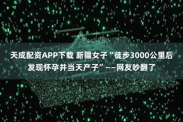 天成配资APP下载 新疆女子“徒步3000公里后发现怀孕并当天产子”——网友吵翻了