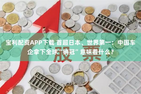 宝利配资APP下载 首超日本、世界第一：中国车企拿下全球“销冠”意味着什么？