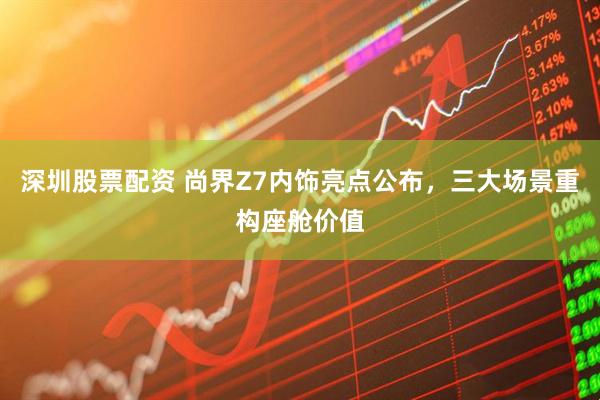 深圳股票配资 尚界Z7内饰亮点公布，三大场景重构座舱价值