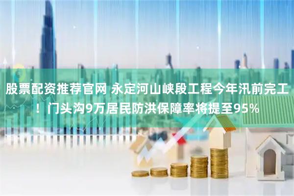 股票配资推荐官网 永定河山峡段工程今年汛前完工！门头沟9万居民防洪保障率将提至95%