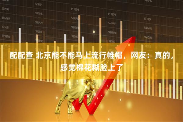 配配查 北京能不能马上流行帷帽，网友：真的，感觉棉花糊脸上了