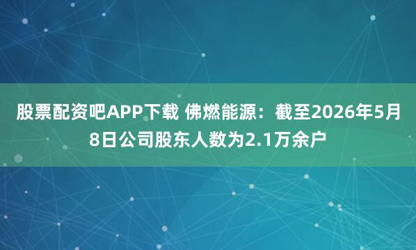 股票配资吧APP下载 佛燃能源：截至2026年5月8日公司股东人数为2.1万余户