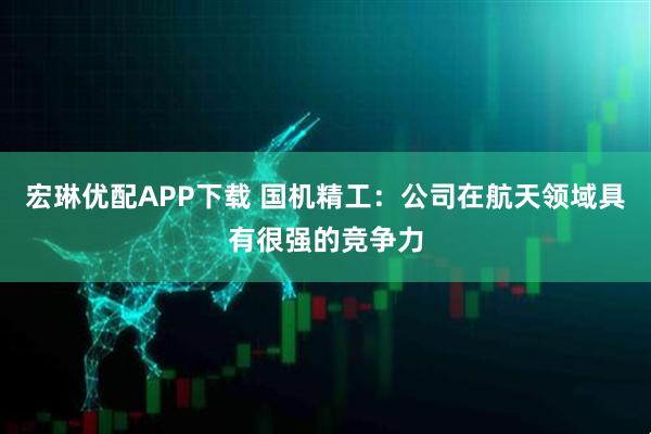 宏琳优配APP下载 国机精工：公司在航天领域具有很强的竞争力