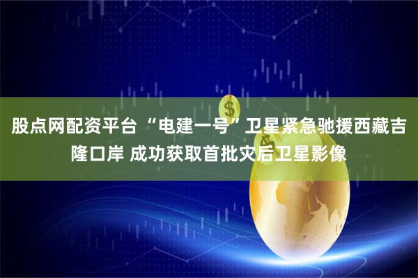 股点网配资平台 “电建一号”卫星紧急驰援西藏吉隆口岸 成功获取首批灾后卫星影像