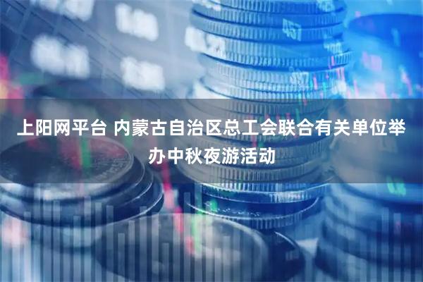 上阳网平台 内蒙古自治区总工会联合有关单位举办中秋夜游活动