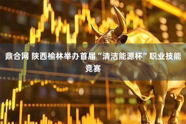 鼎合网 陕西榆林举办首届“清洁能源杯”职业技能竞赛
